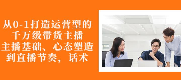 从0-1打造运营型的带货主播：主播基础、心态塑造，能力培养到直播节奏，话术进行全面讲-福喜网创