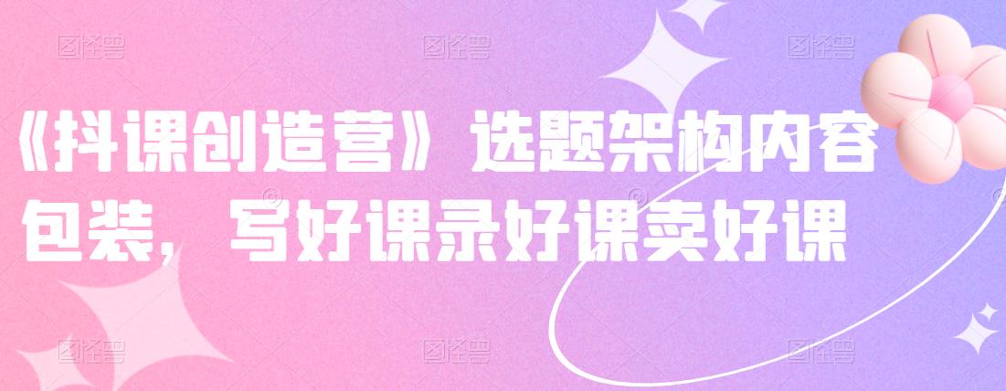 《抖课创造营》选题架构内容包装，写好课录好课卖好课-福喜网创