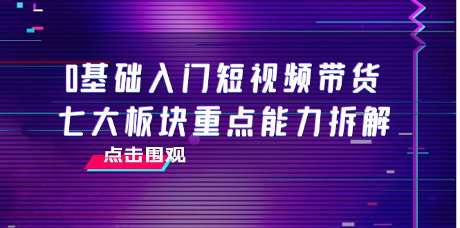 0基础入门短视频带货，七大板块重点能力拆解，7节精品课4小时干货-福喜网创
