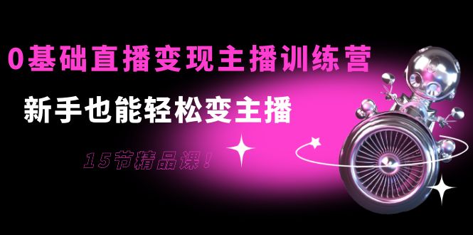 0基础直播变现主播训练营：新手也能轻松变主播，15节精品课-福喜网创