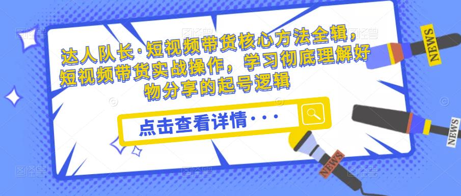 达人队长·短视频带货核心方法全辑，短视频带货实战操作，学习彻底理解好物分享的起号逻辑-福喜网创