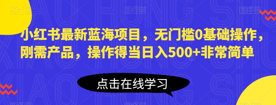 小红书最新蓝海项目，无门槛0基础操作，刚需产品，操作得当日入500+非常简单【揭秘】-福喜网创