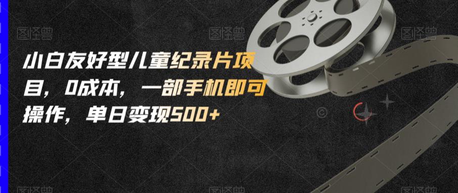 小白友好型儿童纪录片项目，0成本，一部手机即可操作，单日变现500+【揭秘】-福喜网创