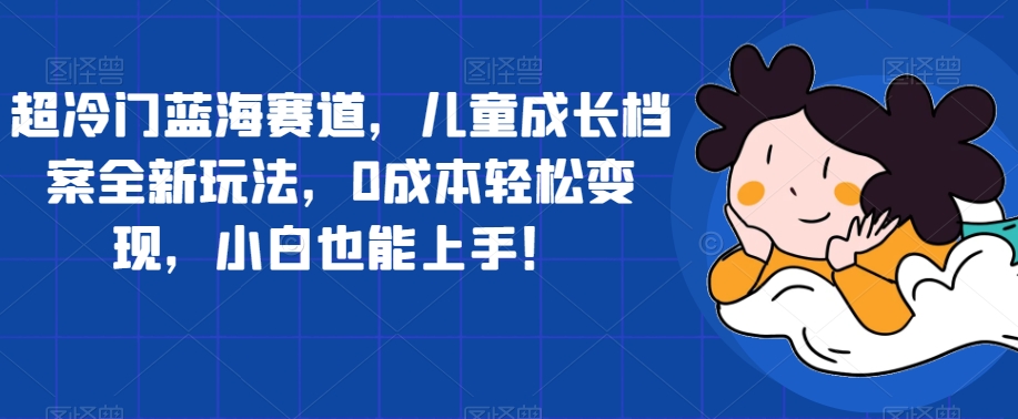 超冷门蓝海赛道，儿童成长档案全新玩法，0成本轻松变现，小白也能上手【揭秘】-福喜网创