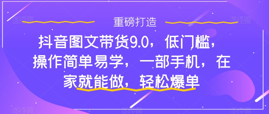 抖音图文带货9.0，低门槛，操作简单易学，一部手机，在家就能做，轻松爆单-福喜网创