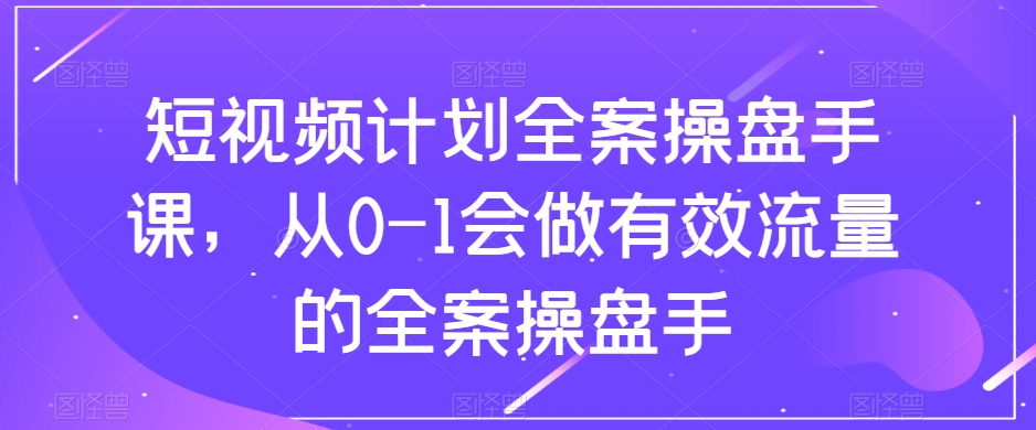 短视频计划全案操盘手课，从0-1会做有效流量的全案操盘手-福喜网创
