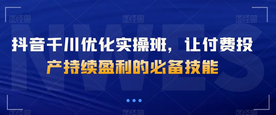 抖音千川优化实操班，让付费投产持续盈利的必备技能-福喜网创