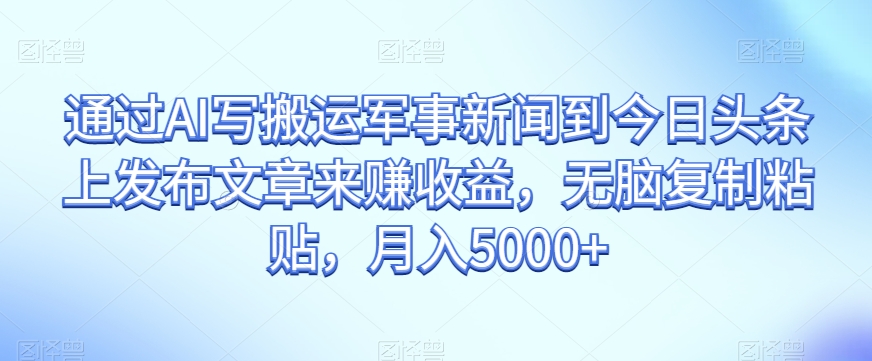 通过AI写搬运军事新闻到今日头条上发布文章来赚收益，无脑复制粘贴，月入5000+【揭秘】-福喜网创