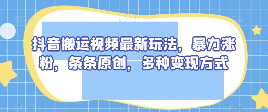 抖音搬运视频最新玩法，暴力涨粉，条条原创，多种变现方式【揭秘】-福喜网创