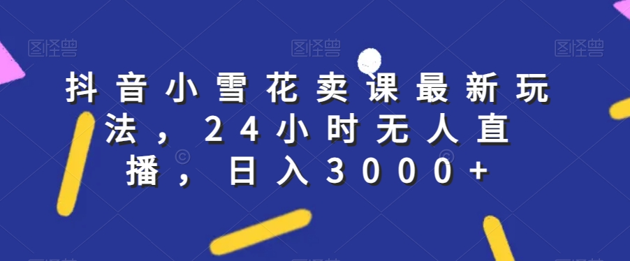 抖音小雪花卖课最新玩法，24小时无人直播，日入3000+【揭秘】-福喜网创