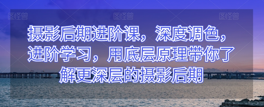 摄影后期进阶课，深度调色，进阶学习，用底层原理带你了解更深层的摄影后期-福喜网创