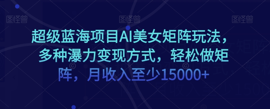 超级蓝海项目AI美女矩阵玩法，多种瀑力变现方式，轻松做矩阵，月收入至少15000+【揭秘】-福喜网创
