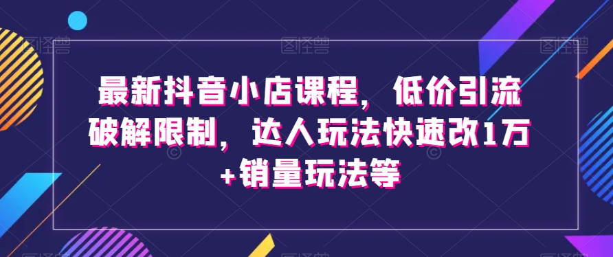 最新抖音小店课程，低价引流破解限制，达人玩法快速改1万+销量玩法等-福喜网创