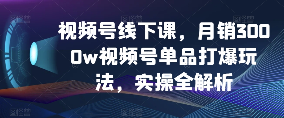 视频号线下课，月销3000w视频号单品打爆玩法，实操全解析-福喜网创