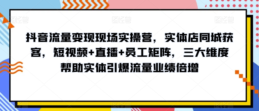 抖音流量变现现场实操营，实体店同城获客，短视频+直播+员工矩阵，三大维度帮助实体引爆流量业绩倍增-福喜网创