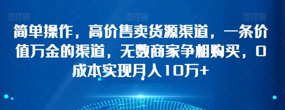 简单操作，高价售卖货源渠道，一条价值万金的渠道，无数商家争相购买，0成本实现月入10万+【揭秘】-福喜网创