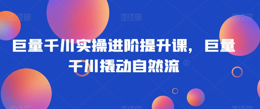 巨量千川实操进阶提升课，巨量干川撬动自然流-福喜网创