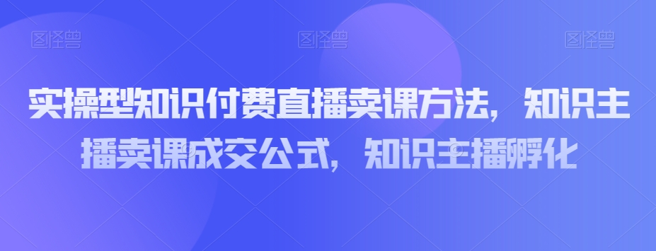 实操型知识付费直播卖课方法，知识主播卖课成交公式，知识主播孵化-福喜网创