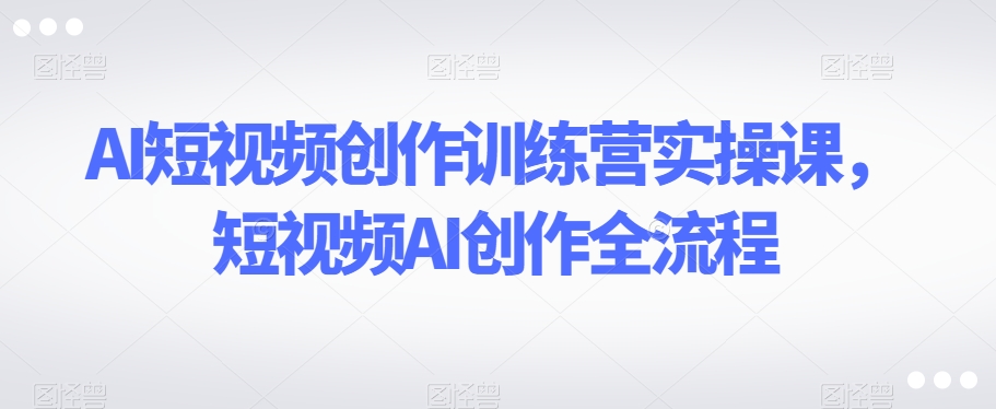 AI短视频创作训练营实操课，短视频AI创作全流程-福喜网创