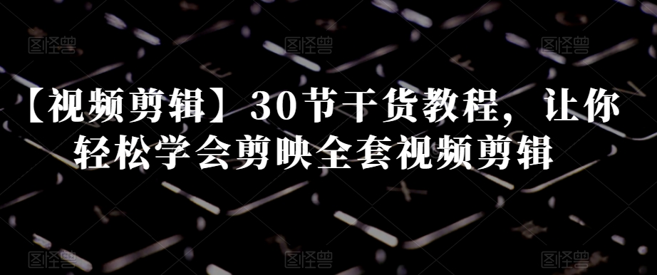 【视频剪辑】30节干货教程，让你轻松学会剪映全套视频剪辑-福喜网创