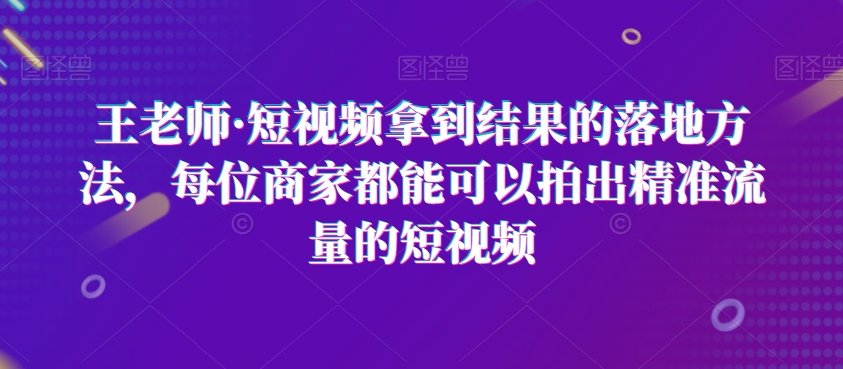 王老师·短视频拿到结果的落地方法，每位商家都能可以拍出精准流量的短视频-福喜网创
