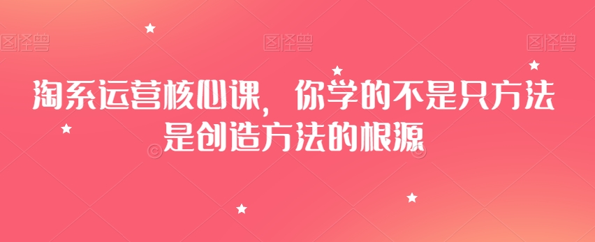 淘系运营核心课，你学的不是只方法是创造方法的根源-福喜网创