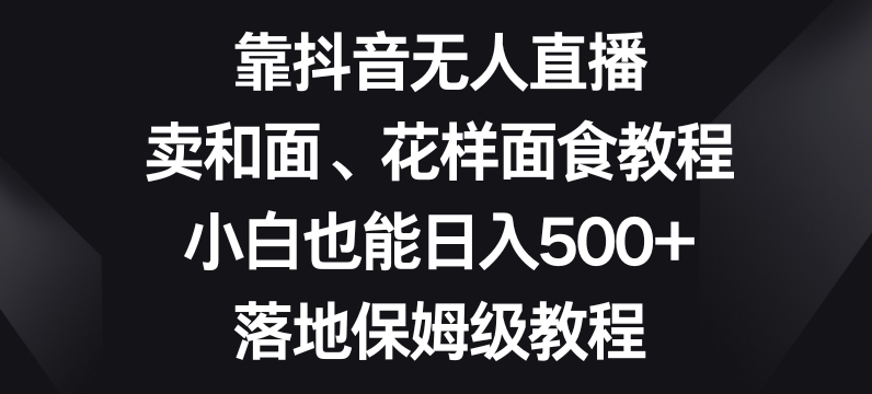 靠抖音无人直播，卖和面、花样面试教程，小白也能日入500+，落地保姆级教程【揭秘】-福喜网创