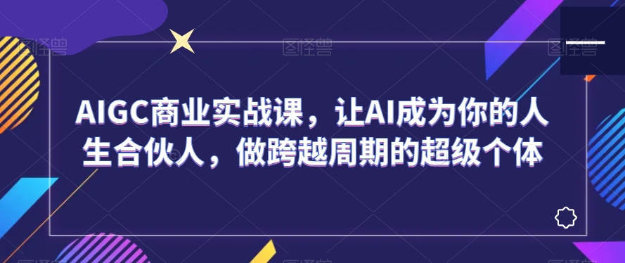 AIGC商业实战课，让AI成为你的人生合伙人，做跨越周期的超级个体-福喜网创