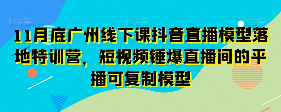 11月底广州线下课抖音直播模型落地特训营，短视频锤爆直播间的平播可复制模型-福喜网创