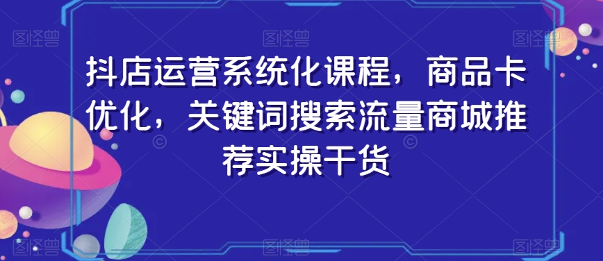 抖店运营系统化课程，商品卡优化，关键词搜索流量商城推荐实操干货-福喜网创
