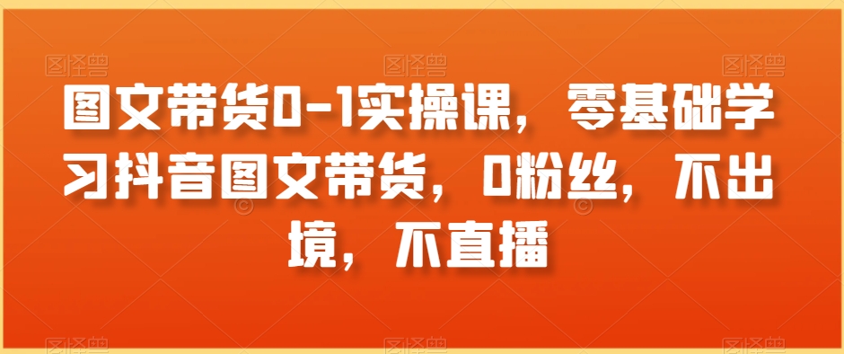 图文带货0-1实操课，零基础学习抖音图文带货，0粉丝，不出境，不直播-福喜网创