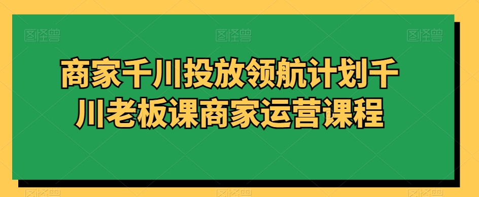 商家千川投放领航计划千川老板课商家运营课程-福喜网创