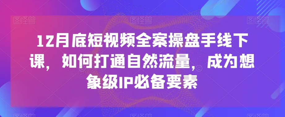 12月底短视频全案操盘手线下课，如何打通自然流量，成为想象级IP必备要素-福喜网创