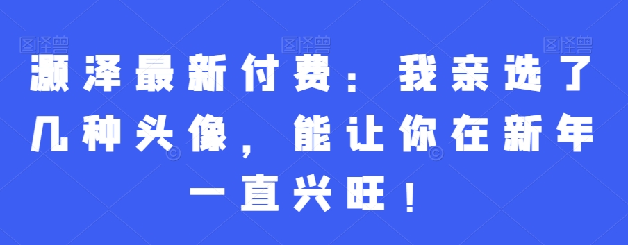 灏泽最新付费：我亲选了几种头像，能让你在新年一直兴旺！-福喜网创
