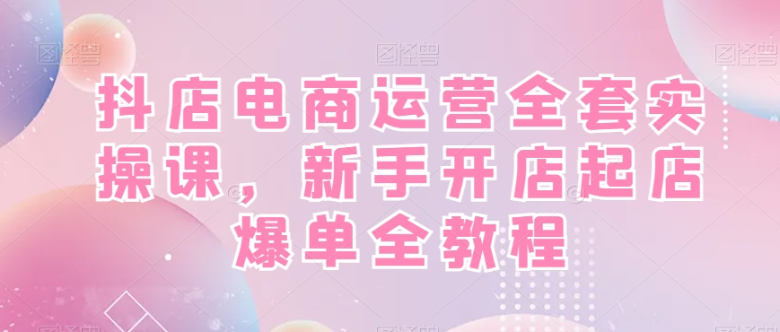 抖店电商运营全套实操课，新手开店起店爆单全教程-福喜网创