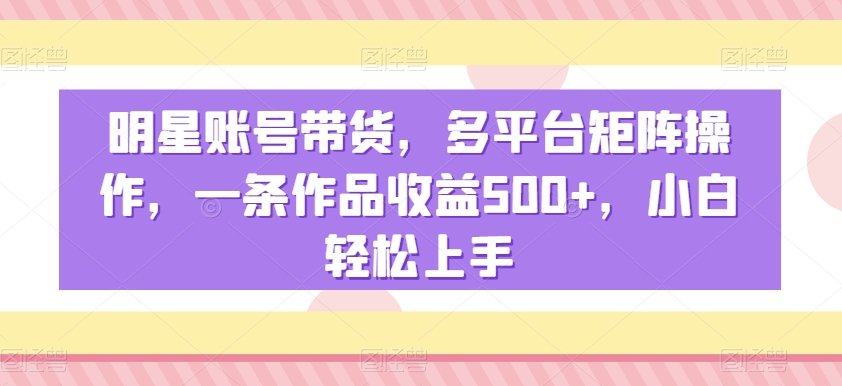 明星账号带货，多平台矩阵操作，一条作品收益500+，小白轻松上手【揭秘】-福喜网创