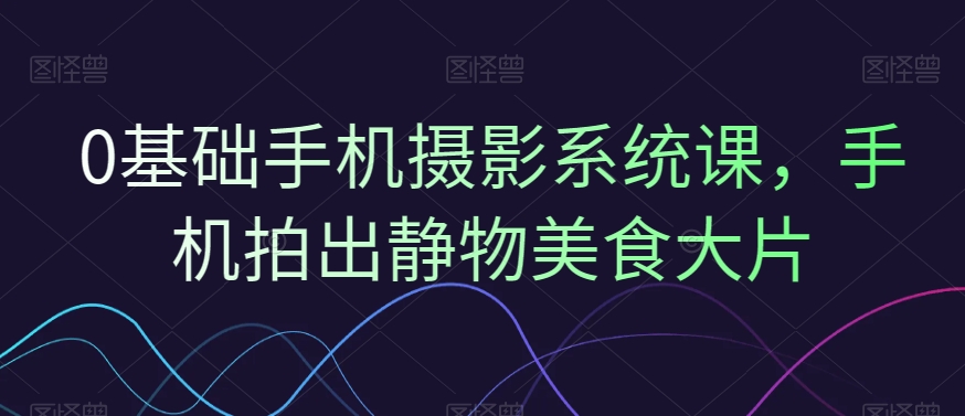 0基础手机摄影系统课，手机拍出静物美食大片-福喜网创