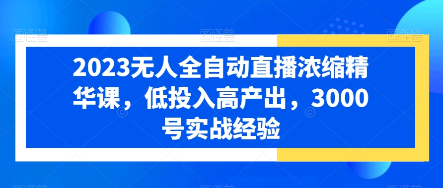 2023无人全自动直播浓缩精华课，低投入高产出，3000号实战经验-福喜网创