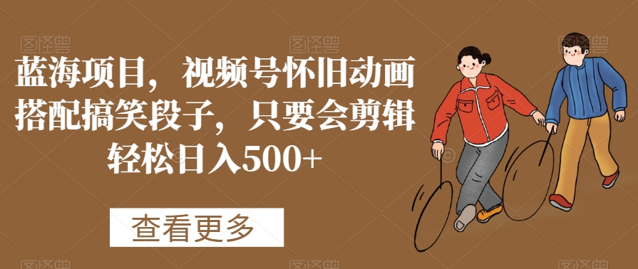 蓝海项目，视频号怀旧动画搭配搞笑段子，只要会剪辑轻松日入500+【揭秘】-福喜网创