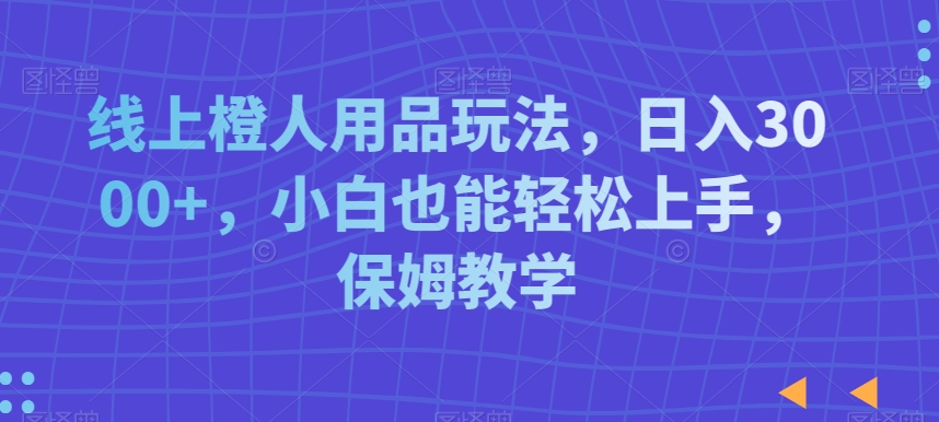 线上橙人用品玩法，日入3000+，小白也能轻松上手，保姆教学【揭秘】-福喜网创