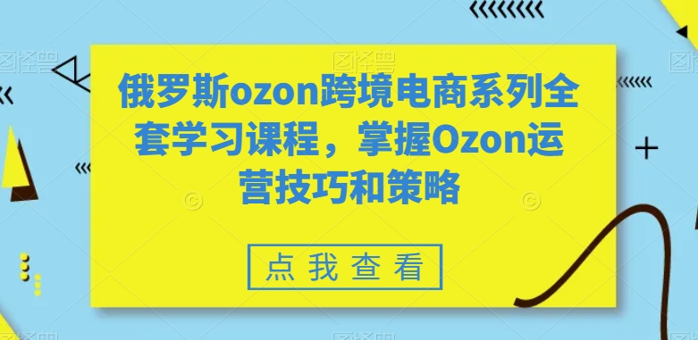 俄罗斯ozon跨境电商系列全套学习课程，掌握Ozon运营技巧和策略-福喜网创