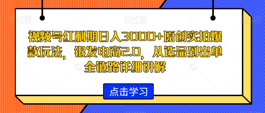 视频号红利期日入3000+原创实拍爆款玩法，银发电商2.0，从选品到出单全链路详细讲解【揭秘】-福喜网创