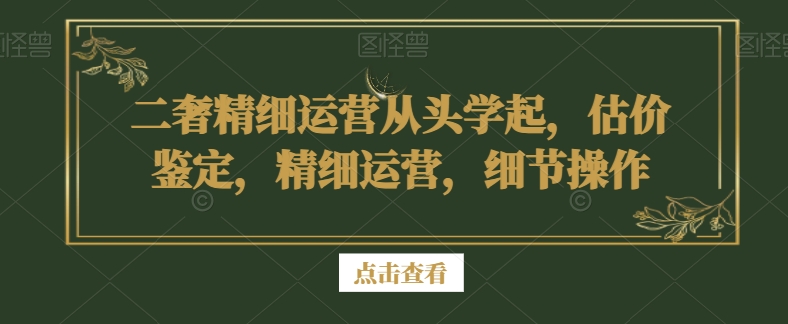 二奢精细运营从头学起，估价鉴定，精细运营，细节操作-福喜网创