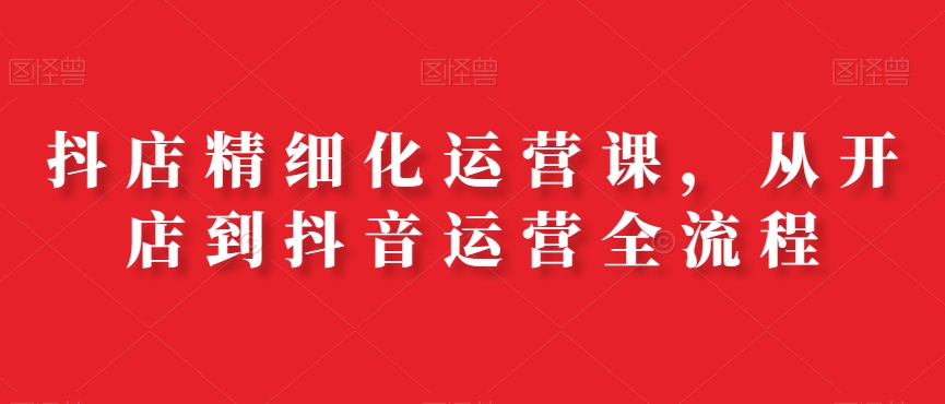 抖店精细化运营课，从开店到抖音运营全流程-福喜网创
