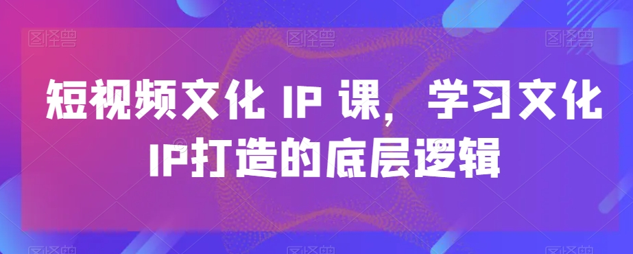 短视频文化IP课，学习文化IP打造的底层逻辑-福喜网创