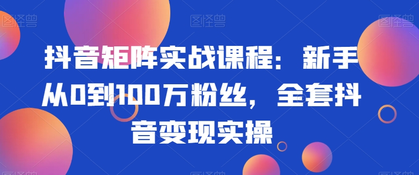 抖音矩阵实战课程：新手从0到100万粉丝，全套抖音变现实操-福喜网创