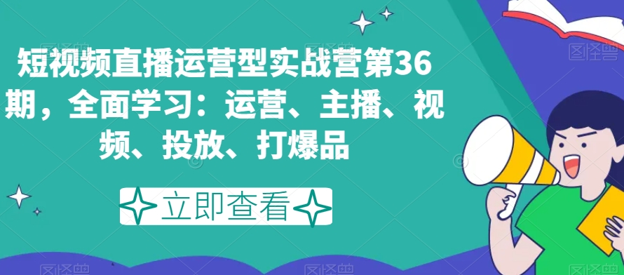 短视频直播运营型实战营第36期，全面学习：运营、主播、视频、投放、打爆品-福喜网创