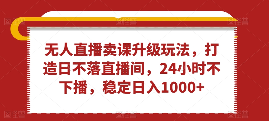 无人直播卖课升级玩法，打造日不落直播间，24小时不下播，稳定日入1000+【揭秘】-福喜网创