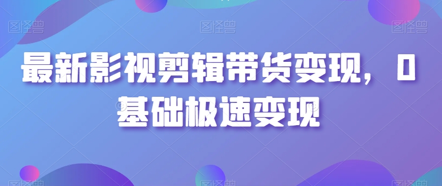 最新影视剪辑带货变现，0基础极速变现-福喜网创