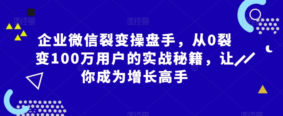 企业微信裂变操盘手，从0裂变100万用户的实战秘籍，让你成为增长高手-福喜网创